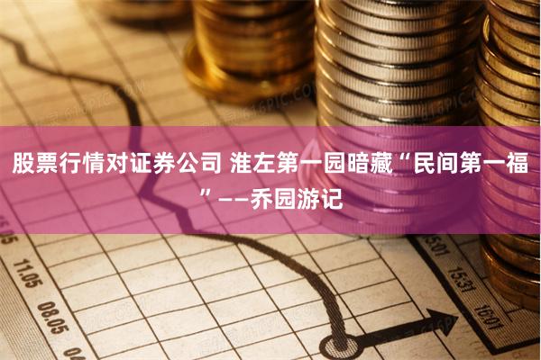 股票行情对证券公司 淮左第一园暗藏“民间第一福”——乔园游记