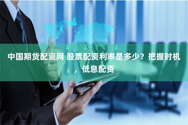 中国期货配资网 股票配资利率是多少？把握时机，低息配资