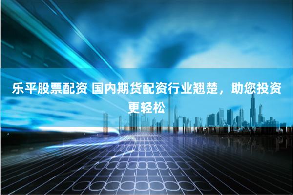乐平股票配资 国内期货配资行业翘楚，助您投资更轻松