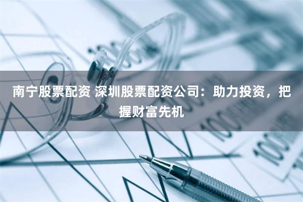 南宁股票配资 深圳股票配资公司：助力投资，把握财富先机